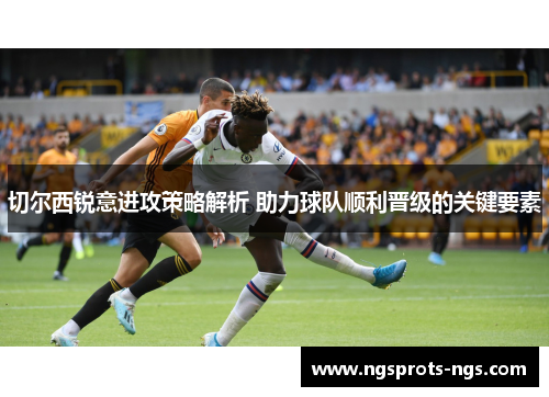 切尔西锐意进攻策略解析 助力球队顺利晋级的关键要素
