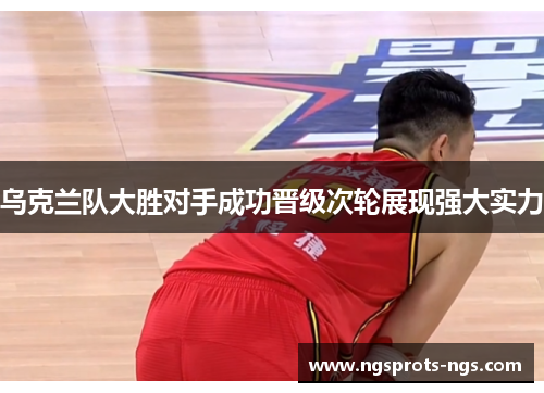 乌克兰队大胜对手成功晋级次轮展现强大实力