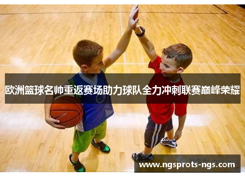 欧洲篮球名帅重返赛场助力球队全力冲刺联赛巅峰荣耀