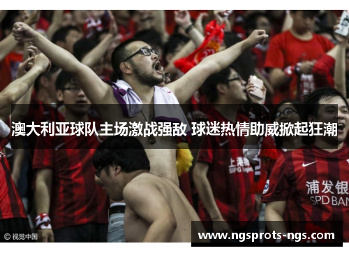 澳大利亚球队主场激战强敌 球迷热情助威掀起狂潮