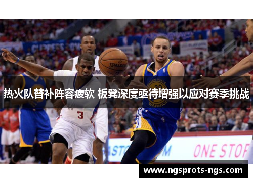 热火队替补阵容疲软 板凳深度亟待增强以应对赛季挑战