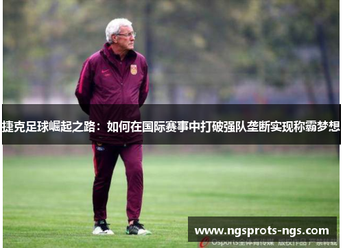 捷克足球崛起之路：如何在国际赛事中打破强队垄断实现称霸梦想