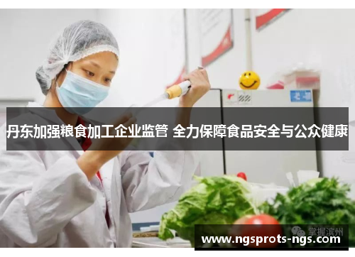 丹东加强粮食加工企业监管 全力保障食品安全与公众健康