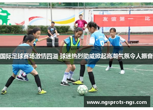 国际足球赛场激情四溢 球迷热烈助威掀起高潮气氛令人振奋