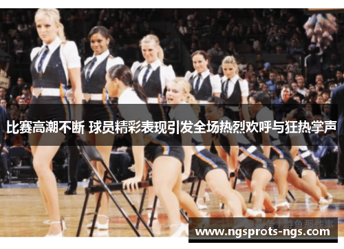 比赛高潮不断 球员精彩表现引发全场热烈欢呼与狂热掌声