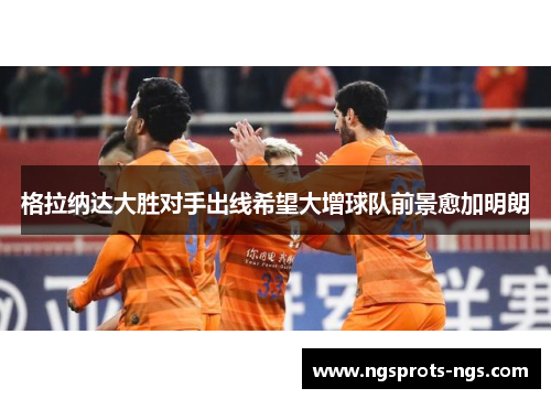 格拉纳达大胜对手出线希望大增球队前景愈加明朗