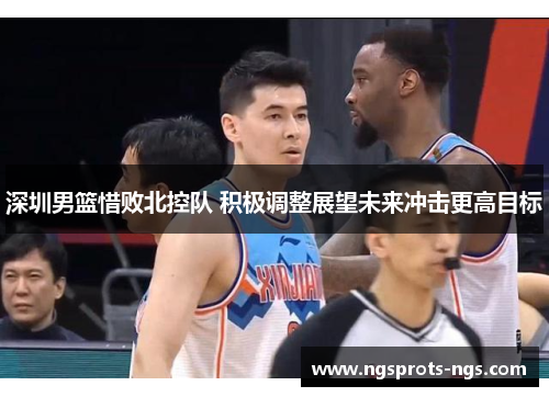 深圳男篮惜败北控队 积极调整展望未来冲击更高目标
