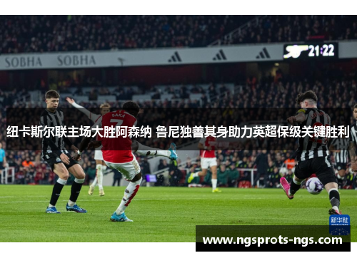 纽卡斯尔联主场大胜阿森纳 鲁尼独善其身助力英超保级关键胜利