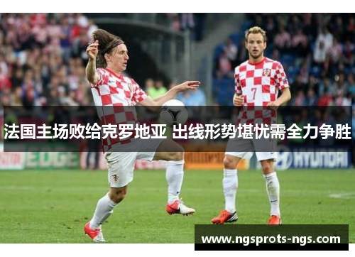 法国主场败给克罗地亚 出线形势堪忧需全力争胜